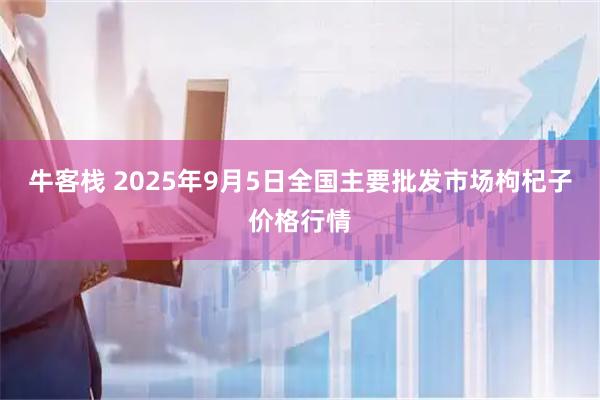 牛客栈 2025年9月5日全国主要批发市场枸杞子价格行情