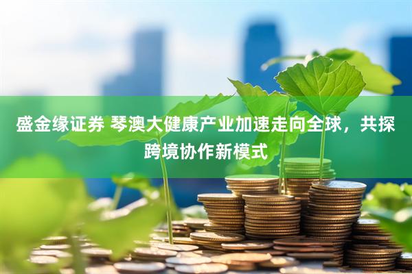 盛金缘证券 琴澳大健康产业加速走向全球，共探跨境协作新模式