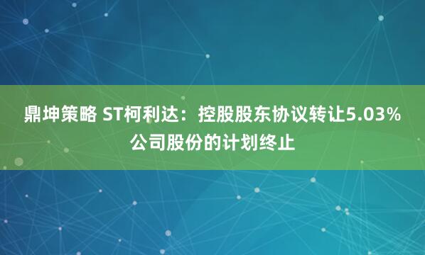 鼎坤策略 ST柯利达：控股股东协议转让5.03%公司股份的计划终止