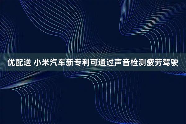 优配送 小米汽车新专利可通过声音检测疲劳驾驶