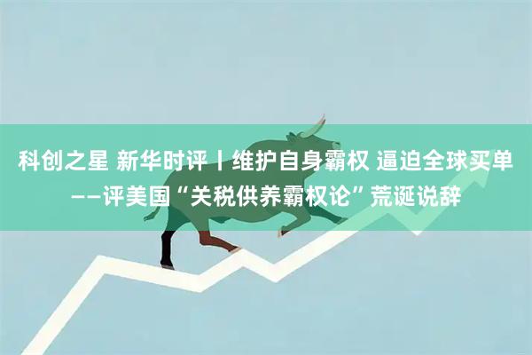 科创之星 新华时评丨维护自身霸权 逼迫全球买单——评美国“关税供养霸权论”荒诞说辞