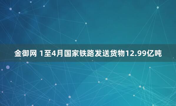 金御网 1至4月国家铁路发送货物12.99亿吨