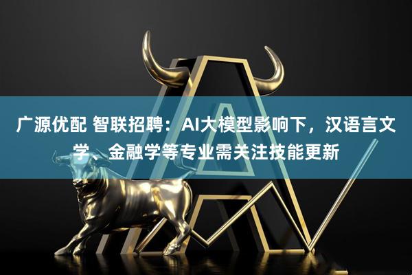 广源优配 智联招聘：AI大模型影响下，汉语言文学、金融学等专业需关注技能更新