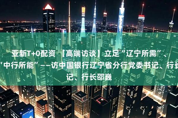 亚新T+0配资 【高端访谈】立足“辽宁所需”、发挥“中行所能”——访中国银行辽宁省分行党委书记、行长邵巍