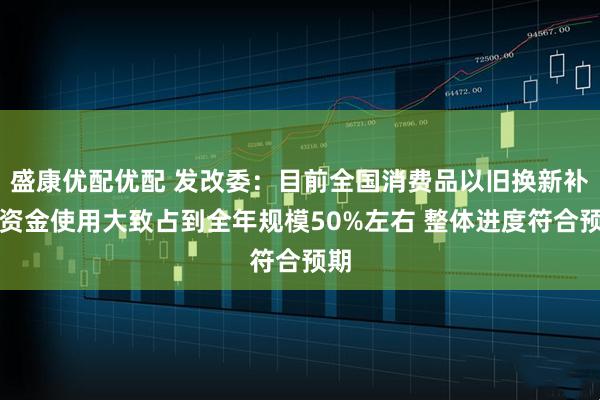 盛康优配优配 发改委：目前全国消费品以旧换新补贴资金使用大致占到全年规模50%左右 整体进度符合预期