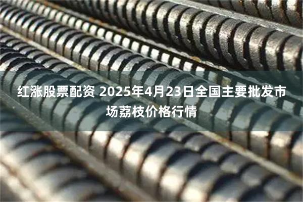 红涨股票配资 2025年4月23日全国主要批发市场荔枝价格行情