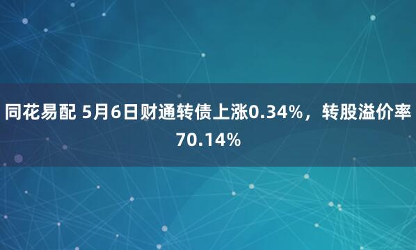 同花易配 5月6日财通转债上涨0.34%，转股溢价率70.14%