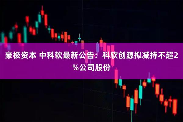 豪极资本 中科软最新公告：科软创源拟减持不超2%公司股份