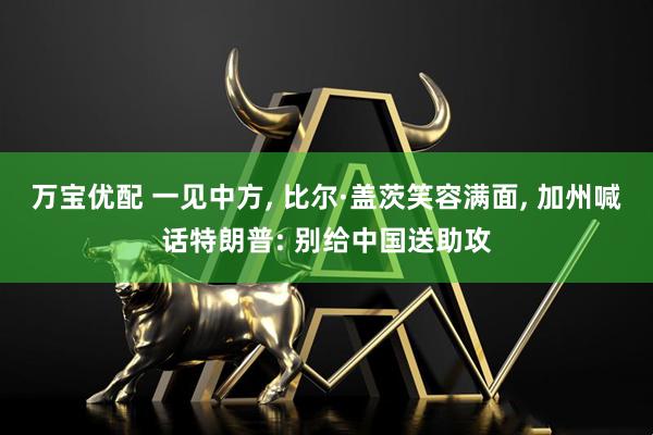 万宝优配 一见中方, 比尔·盖茨笑容满面, 加州喊话特朗普: 别给中国送助攻