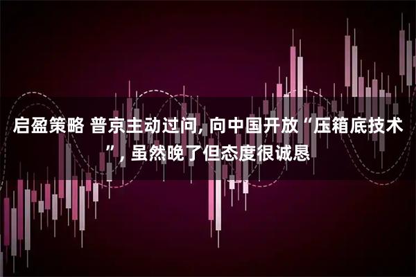 启盈策略 普京主动过问, 向中国开放“压箱底技术”, 虽然晚了但态度很诚恳