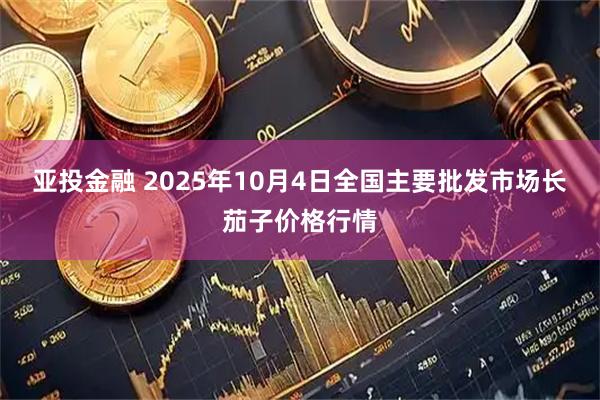 亚投金融 2025年10月4日全国主要批发市场长茄子价格行情