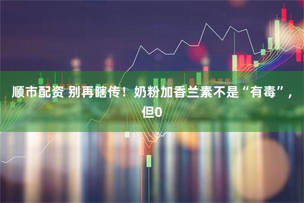 顺市配资 别再瞎传！奶粉加香兰素不是“有毒”，但0
