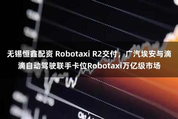 无锡恒鑫配资 Robotaxi R2交付，广汽埃安与滴滴自动驾驶联手卡位Robotaxi万亿级市场