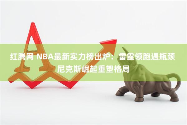 红腾网 NBA最新实力榜出炉：雷霆领跑遇瓶颈 尼克斯崛起重塑格局