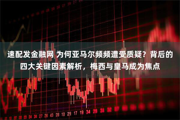 速配发金融网 为何亚马尔频频遭受质疑？背后的四大关键因素解析，梅西与皇马成为焦点