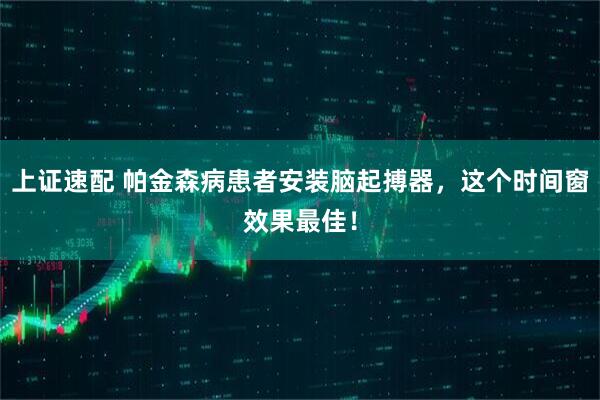上证速配 帕金森病患者安装脑起搏器，这个时间窗效果最佳！