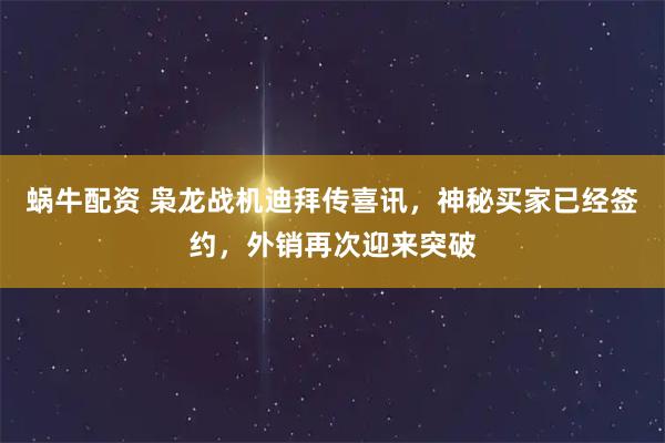 蜗牛配资 枭龙战机迪拜传喜讯，神秘买家已经签约，外销再次迎来突破