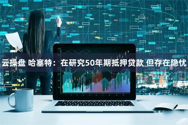 云操盘 哈塞特：在研究50年期抵押贷款 但存在隐忧