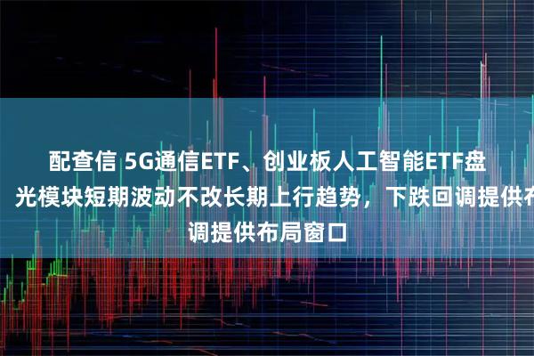 配查信 5G通信ETF、创业板人工智能ETF盘中下挫，光模块短期波动不改长期上行趋势，下跌回调提供布局窗口