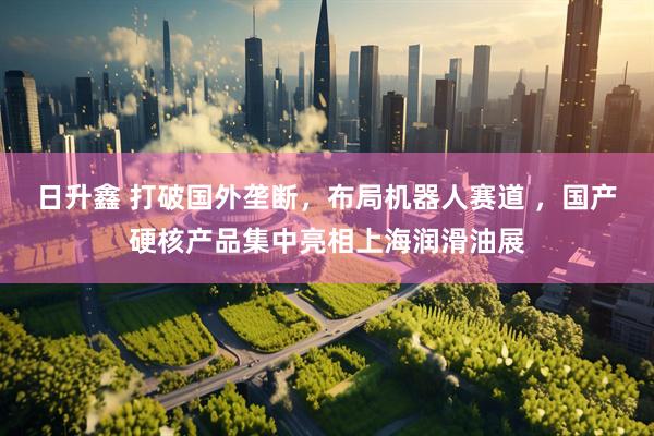 日升鑫 打破国外垄断，布局机器人赛道 ，国产硬核产品集中亮相上海润滑油展