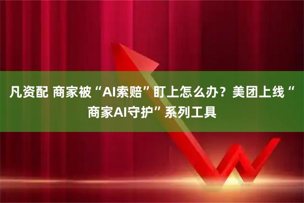 凡资配 商家被“AI索赔”盯上怎么办？美团上线“商家AI守护”系列工具