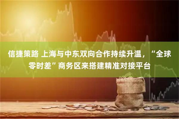 信捷策路 上海与中东双向合作持续升温，“全球零时差”商务区来搭建精准对接平台